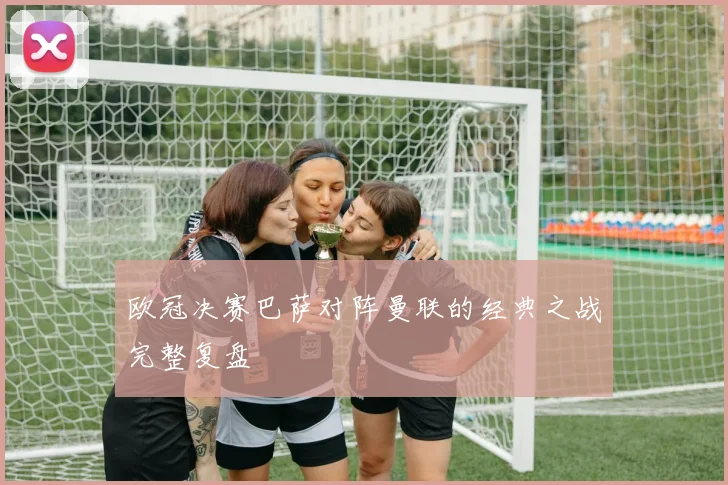 欧冠决赛巴萨对阵曼联的经典之战完整复盘