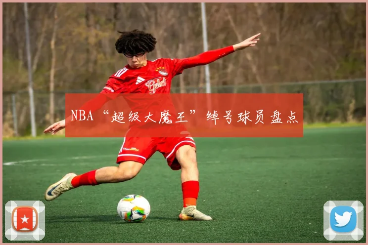 NBA“超级大魔王”绰号球员盘点