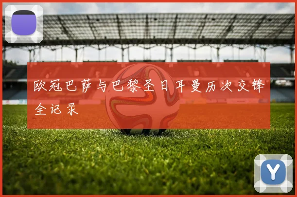 欧冠巴萨与巴黎圣日耳曼历次交锋全记录