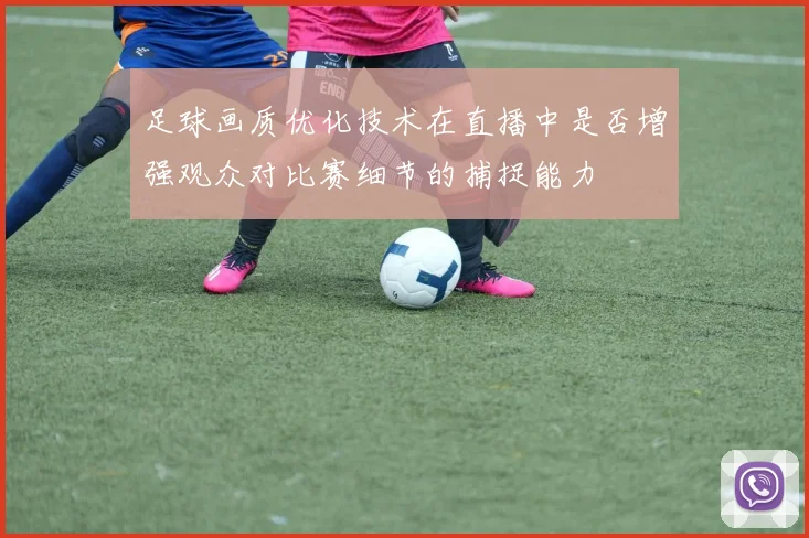 足球画质优化技术在直播中是否增强观众对比赛细节的捕捉能力