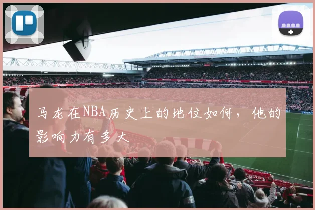 马龙在NBA历史上的地位如何，他的影响力有多大