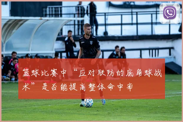 篮球比赛中“应对联防的底角球战术”是否能提高整体命中率