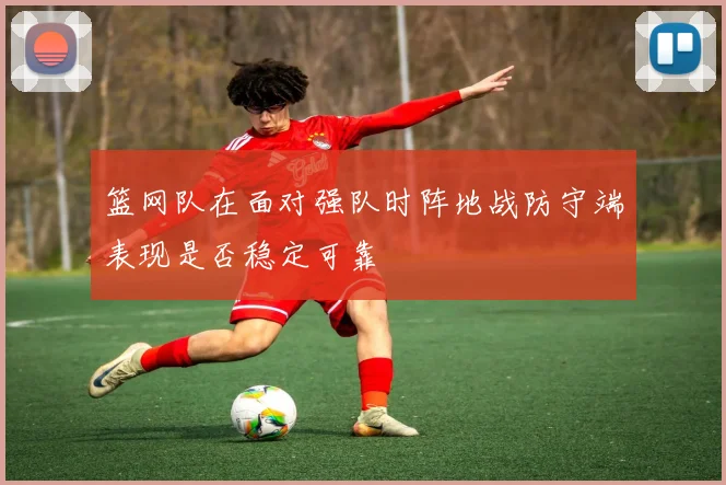 篮网队在面对强队时阵地战防守端表现是否稳定可靠